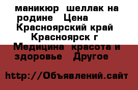 маникюр, шеллак на родине › Цена ­ 100 - Красноярский край, Красноярск г. Медицина, красота и здоровье » Другое   